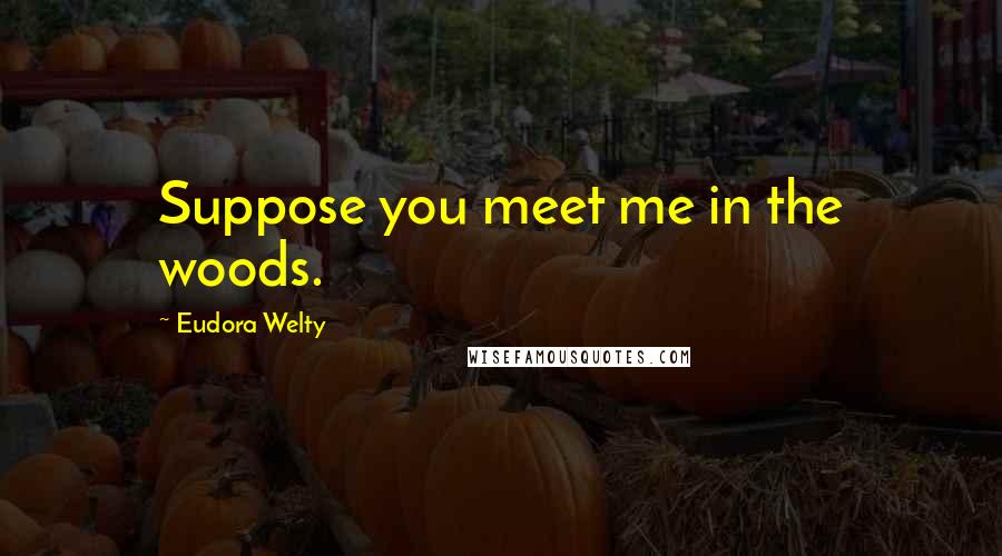 Eudora Welty Quotes: Suppose you meet me in the woods.