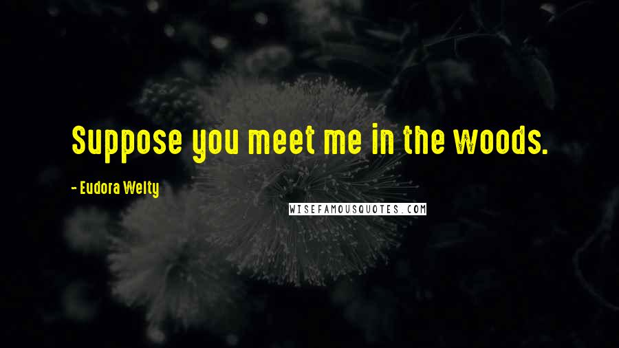 Eudora Welty Quotes: Suppose you meet me in the woods.