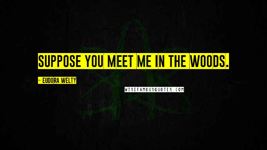 Eudora Welty Quotes: Suppose you meet me in the woods.