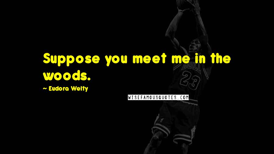 Eudora Welty Quotes: Suppose you meet me in the woods.