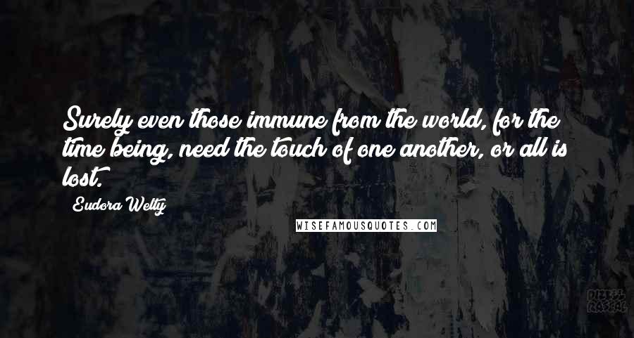 Eudora Welty Quotes: Surely even those immune from the world, for the time being, need the touch of one another, or all is lost.