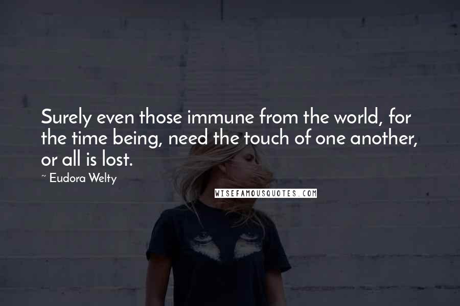 Eudora Welty Quotes: Surely even those immune from the world, for the time being, need the touch of one another, or all is lost.