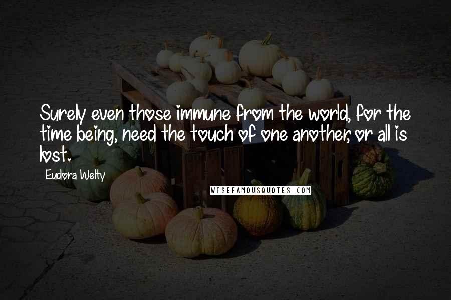 Eudora Welty Quotes: Surely even those immune from the world, for the time being, need the touch of one another, or all is lost.