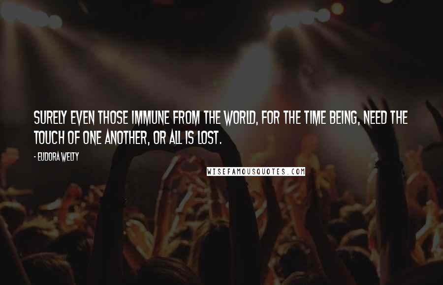 Eudora Welty Quotes: Surely even those immune from the world, for the time being, need the touch of one another, or all is lost.