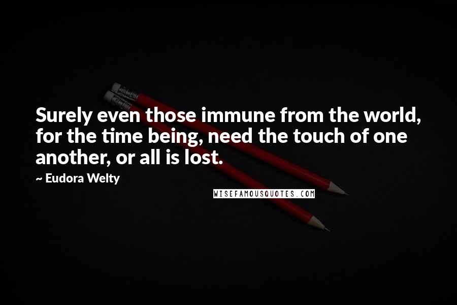 Eudora Welty Quotes: Surely even those immune from the world, for the time being, need the touch of one another, or all is lost.