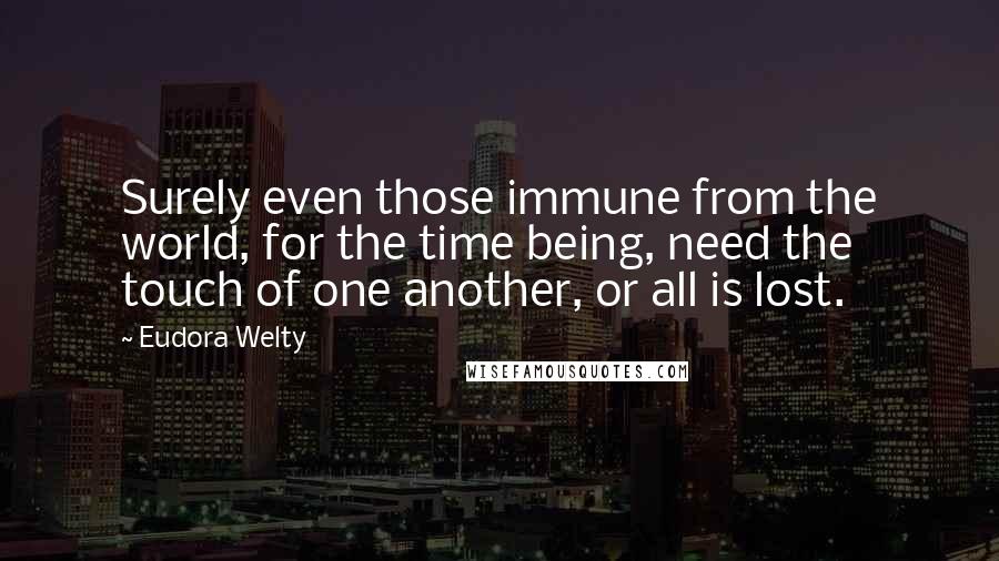 Eudora Welty Quotes: Surely even those immune from the world, for the time being, need the touch of one another, or all is lost.