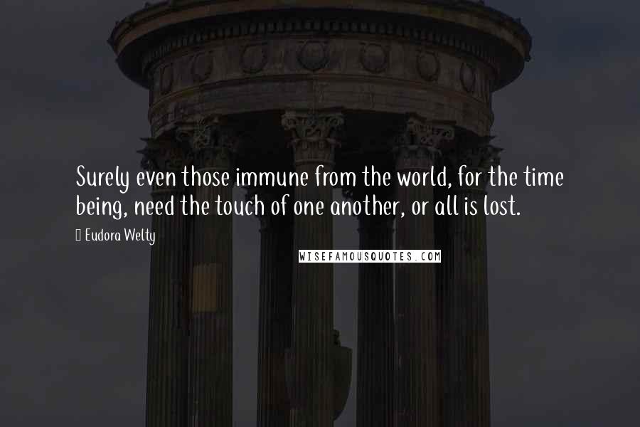 Eudora Welty Quotes: Surely even those immune from the world, for the time being, need the touch of one another, or all is lost.