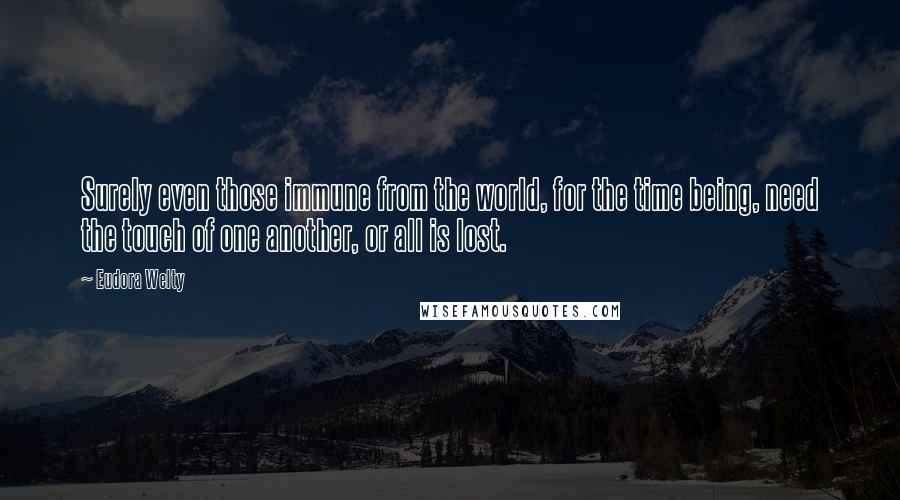 Eudora Welty Quotes: Surely even those immune from the world, for the time being, need the touch of one another, or all is lost.