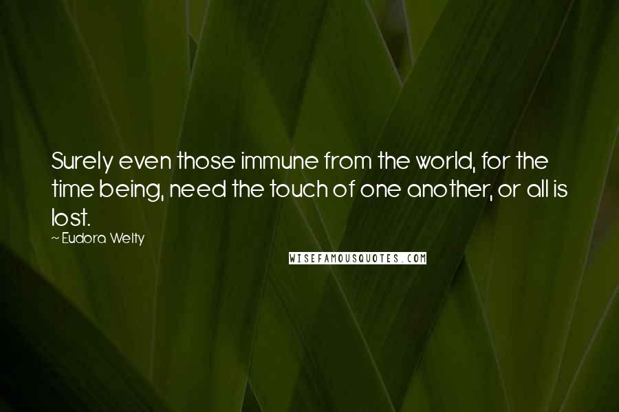 Eudora Welty Quotes: Surely even those immune from the world, for the time being, need the touch of one another, or all is lost.