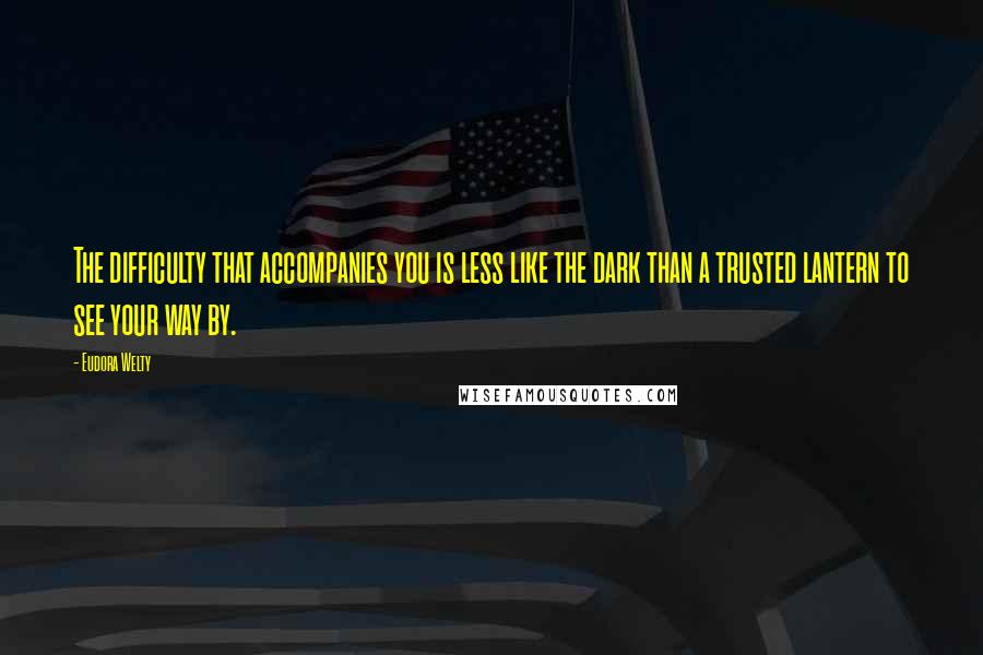 Eudora Welty Quotes: The difficulty that accompanies you is less like the dark than a trusted lantern to see your way by.