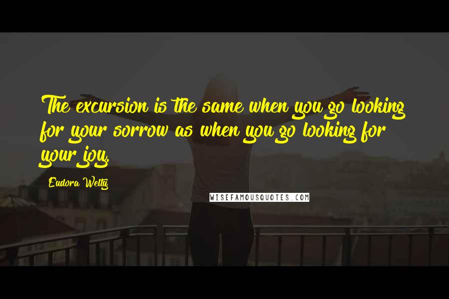 Eudora Welty Quotes: The excursion is the same when you go looking for your sorrow as when you go looking for your joy.