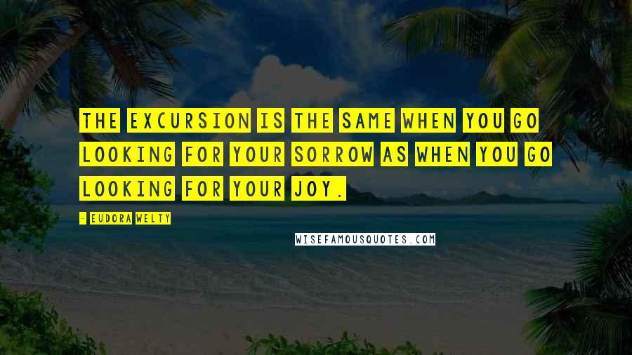 Eudora Welty Quotes: The excursion is the same when you go looking for your sorrow as when you go looking for your joy.