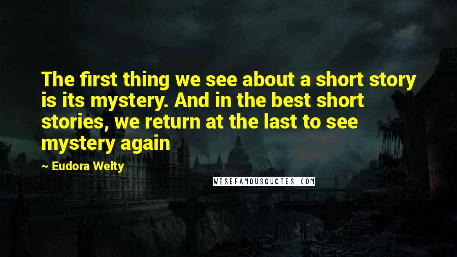 Eudora Welty Quotes: The first thing we see about a short story is its mystery. And in the best short stories, we return at the last to see mystery again