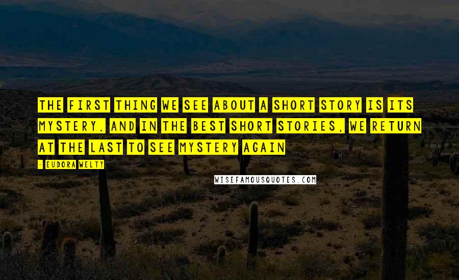 Eudora Welty Quotes: The first thing we see about a short story is its mystery. And in the best short stories, we return at the last to see mystery again