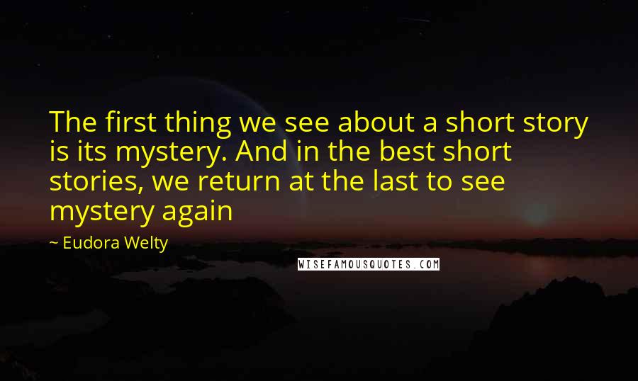 Eudora Welty Quotes: The first thing we see about a short story is its mystery. And in the best short stories, we return at the last to see mystery again