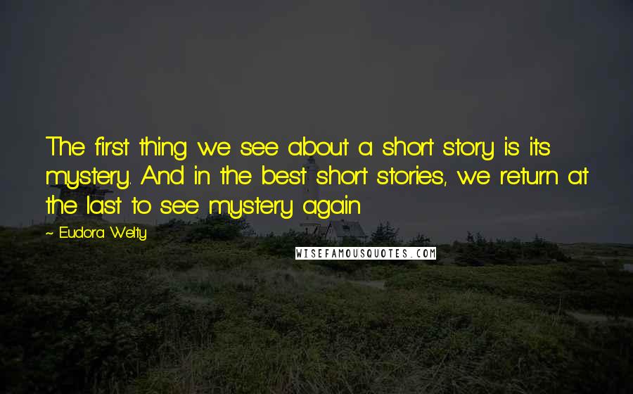 Eudora Welty Quotes: The first thing we see about a short story is its mystery. And in the best short stories, we return at the last to see mystery again