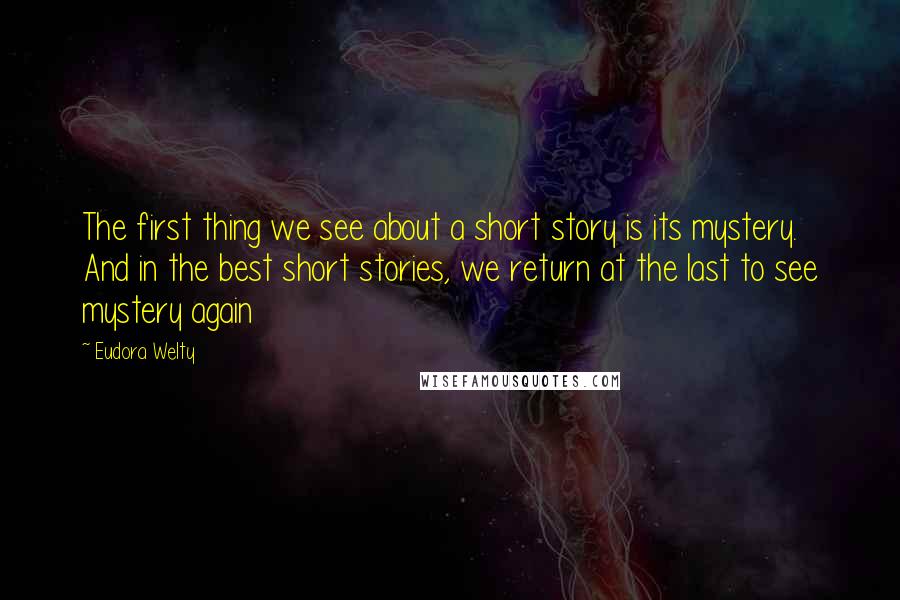 Eudora Welty Quotes: The first thing we see about a short story is its mystery. And in the best short stories, we return at the last to see mystery again