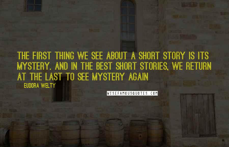 Eudora Welty Quotes: The first thing we see about a short story is its mystery. And in the best short stories, we return at the last to see mystery again