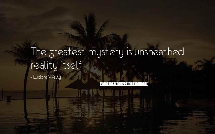 Eudora Welty Quotes: The greatest mystery is unsheathed reality itself.