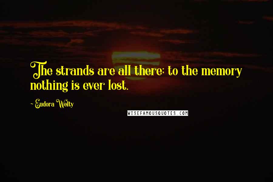 Eudora Welty Quotes: The strands are all there; to the memory nothing is ever lost.