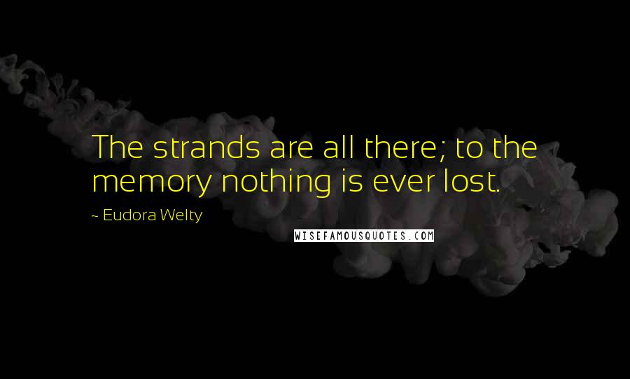 Eudora Welty Quotes: The strands are all there; to the memory nothing is ever lost.