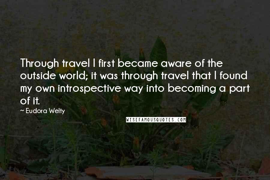 Eudora Welty Quotes: Through travel I first became aware of the outside world; it was through travel that I found my own introspective way into becoming a part of it.