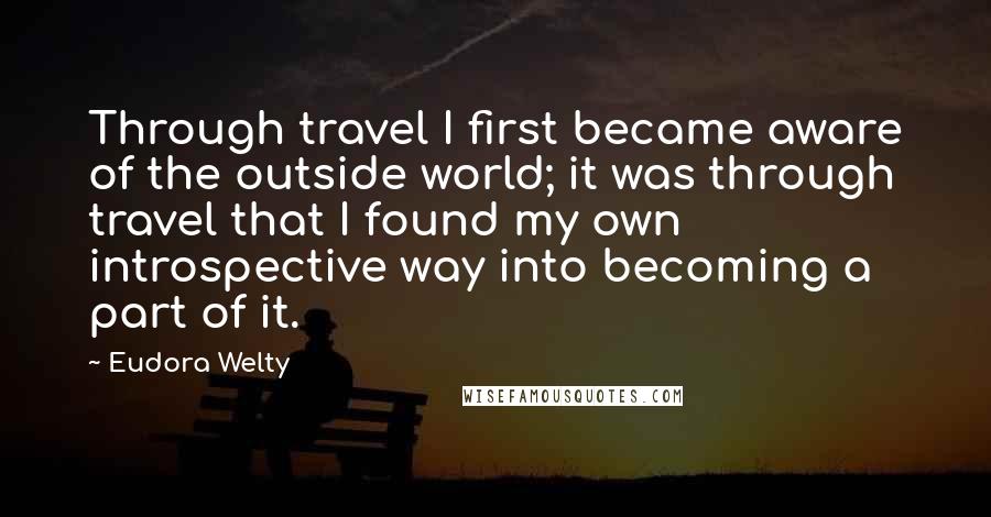 Eudora Welty Quotes: Through travel I first became aware of the outside world; it was through travel that I found my own introspective way into becoming a part of it.