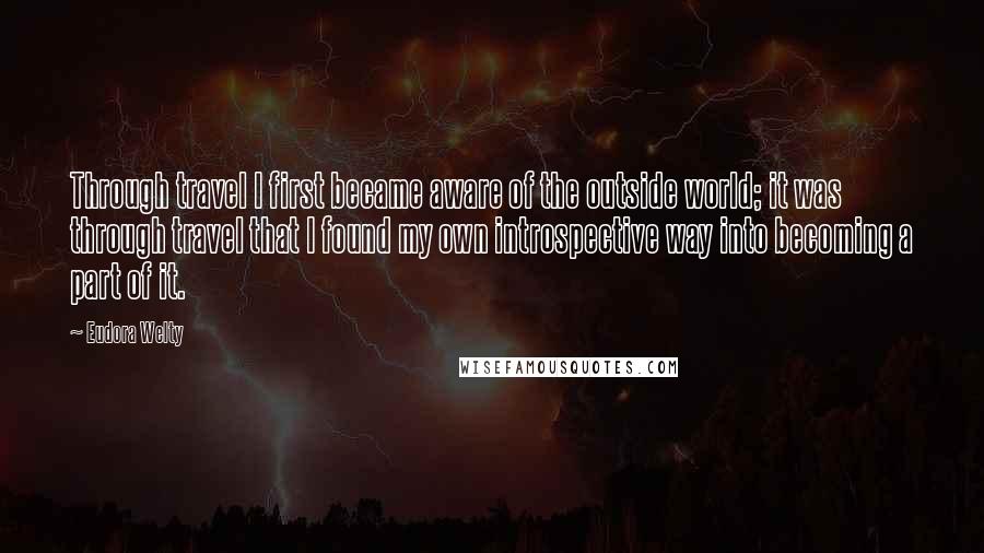 Eudora Welty Quotes: Through travel I first became aware of the outside world; it was through travel that I found my own introspective way into becoming a part of it.