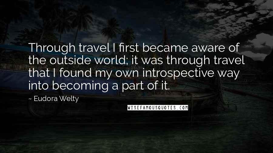 Eudora Welty Quotes: Through travel I first became aware of the outside world; it was through travel that I found my own introspective way into becoming a part of it.