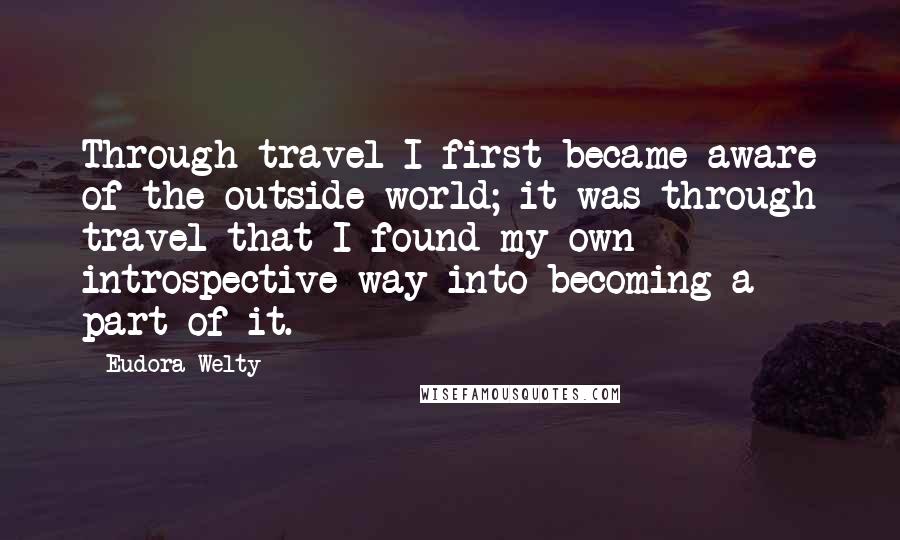 Eudora Welty Quotes: Through travel I first became aware of the outside world; it was through travel that I found my own introspective way into becoming a part of it.