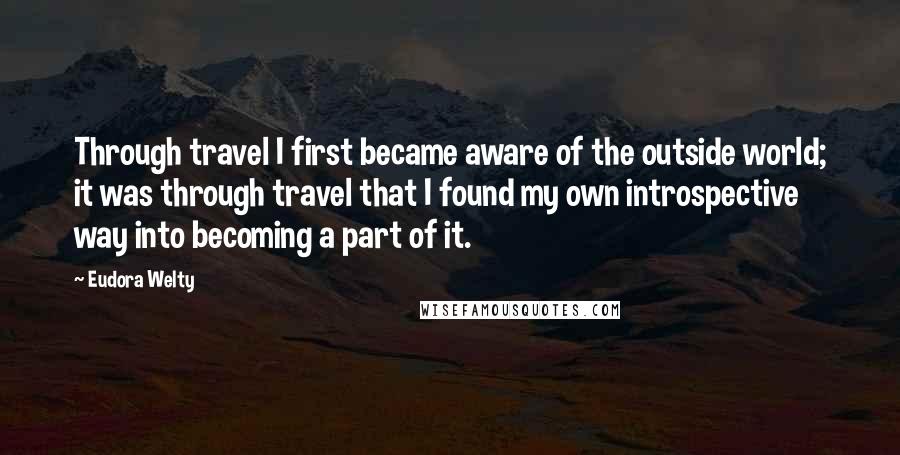 Eudora Welty Quotes: Through travel I first became aware of the outside world; it was through travel that I found my own introspective way into becoming a part of it.