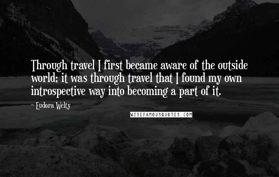 Eudora Welty Quotes: Through travel I first became aware of the outside world; it was through travel that I found my own introspective way into becoming a part of it.