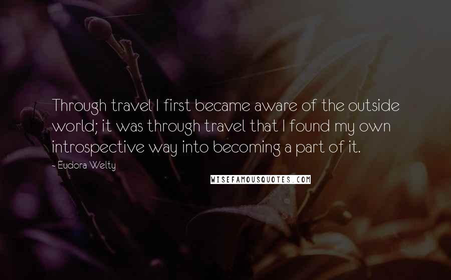 Eudora Welty Quotes: Through travel I first became aware of the outside world; it was through travel that I found my own introspective way into becoming a part of it.