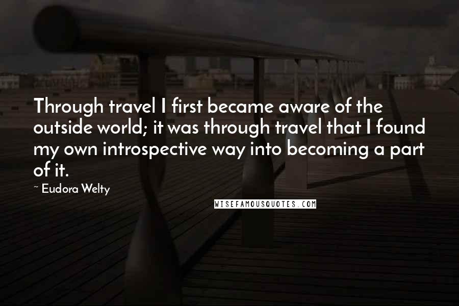 Eudora Welty Quotes: Through travel I first became aware of the outside world; it was through travel that I found my own introspective way into becoming a part of it.