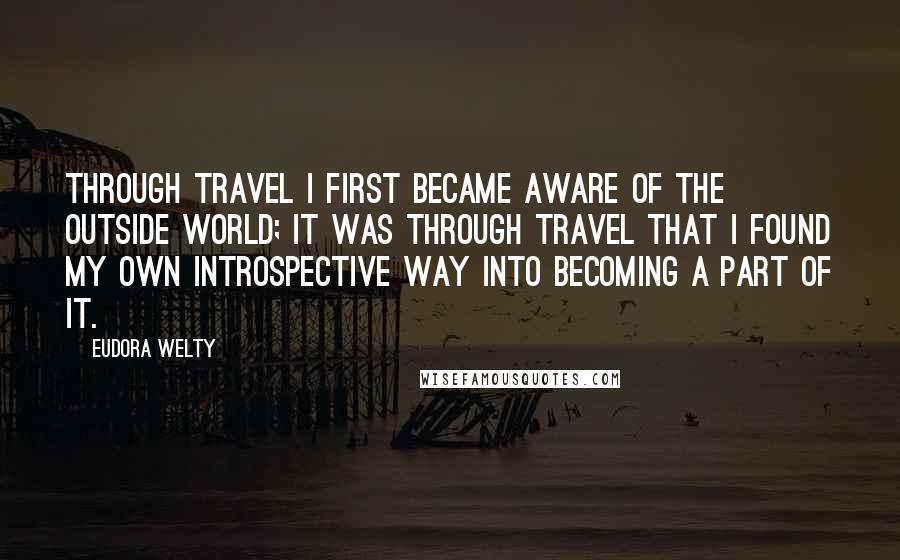 Eudora Welty Quotes: Through travel I first became aware of the outside world; it was through travel that I found my own introspective way into becoming a part of it.