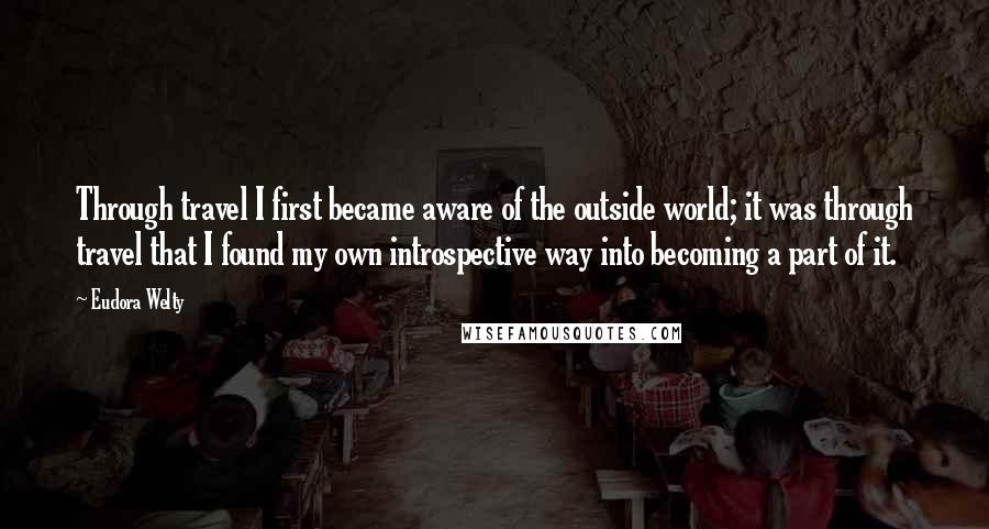 Eudora Welty Quotes: Through travel I first became aware of the outside world; it was through travel that I found my own introspective way into becoming a part of it.