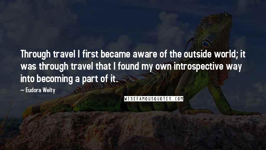 Eudora Welty Quotes: Through travel I first became aware of the outside world; it was through travel that I found my own introspective way into becoming a part of it.