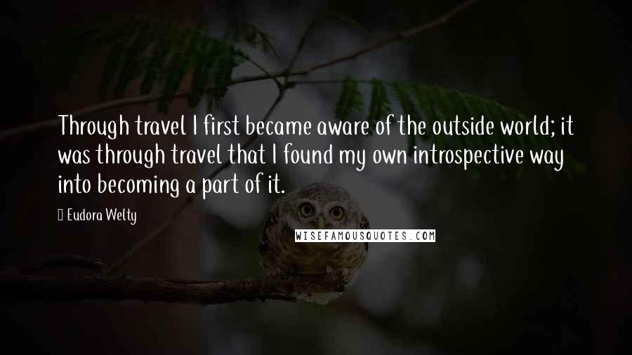 Eudora Welty Quotes: Through travel I first became aware of the outside world; it was through travel that I found my own introspective way into becoming a part of it.