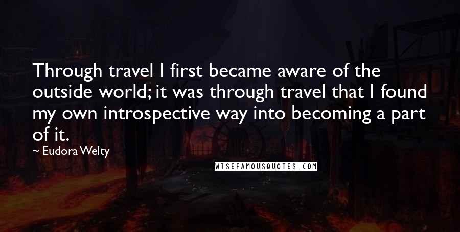 Eudora Welty Quotes: Through travel I first became aware of the outside world; it was through travel that I found my own introspective way into becoming a part of it.