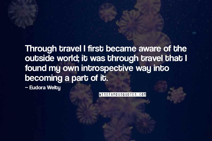 Eudora Welty Quotes: Through travel I first became aware of the outside world; it was through travel that I found my own introspective way into becoming a part of it.