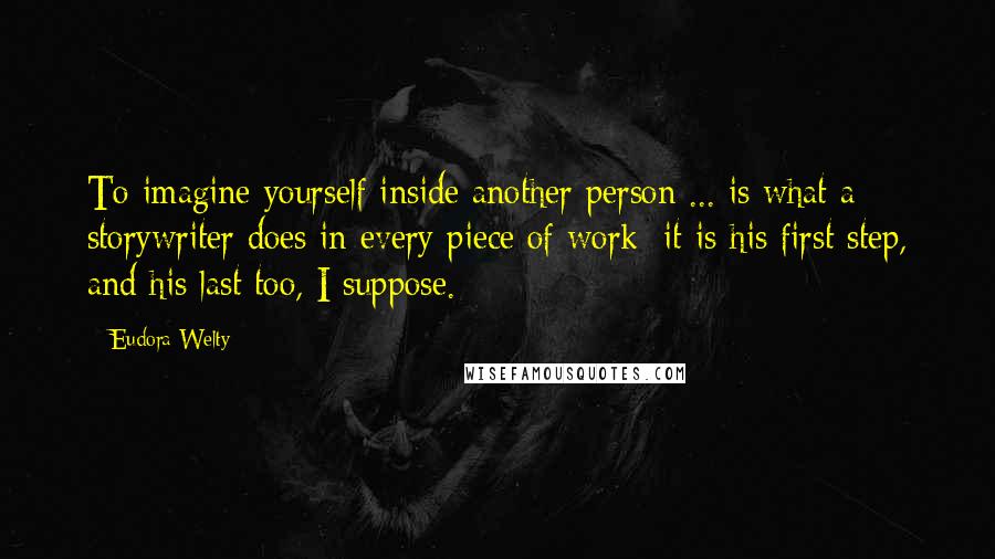 Eudora Welty Quotes: To imagine yourself inside another person ... is what a storywriter does in every piece of work; it is his first step, and his last too, I suppose.