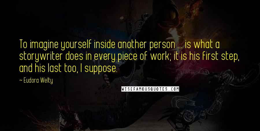 Eudora Welty Quotes: To imagine yourself inside another person ... is what a storywriter does in every piece of work; it is his first step, and his last too, I suppose.