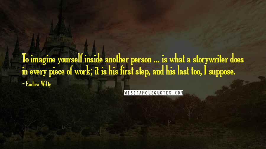 Eudora Welty Quotes: To imagine yourself inside another person ... is what a storywriter does in every piece of work; it is his first step, and his last too, I suppose.