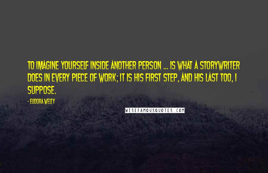 Eudora Welty Quotes: To imagine yourself inside another person ... is what a storywriter does in every piece of work; it is his first step, and his last too, I suppose.