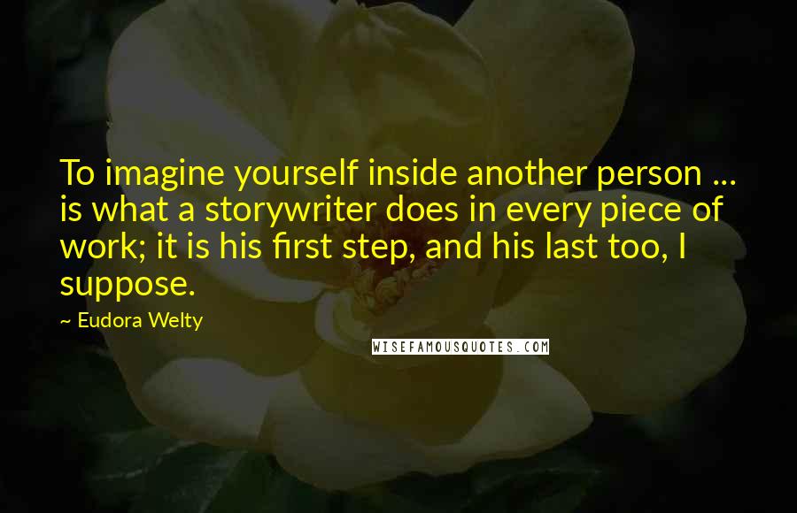 Eudora Welty Quotes: To imagine yourself inside another person ... is what a storywriter does in every piece of work; it is his first step, and his last too, I suppose.