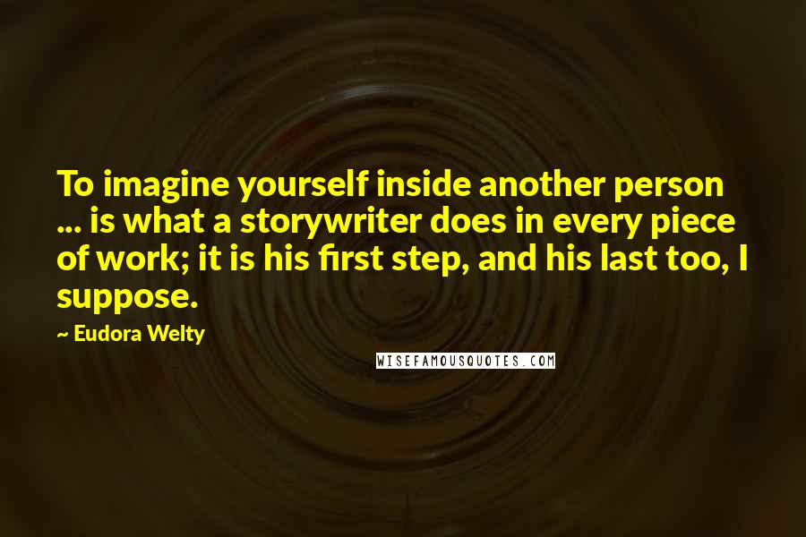 Eudora Welty Quotes: To imagine yourself inside another person ... is what a storywriter does in every piece of work; it is his first step, and his last too, I suppose.