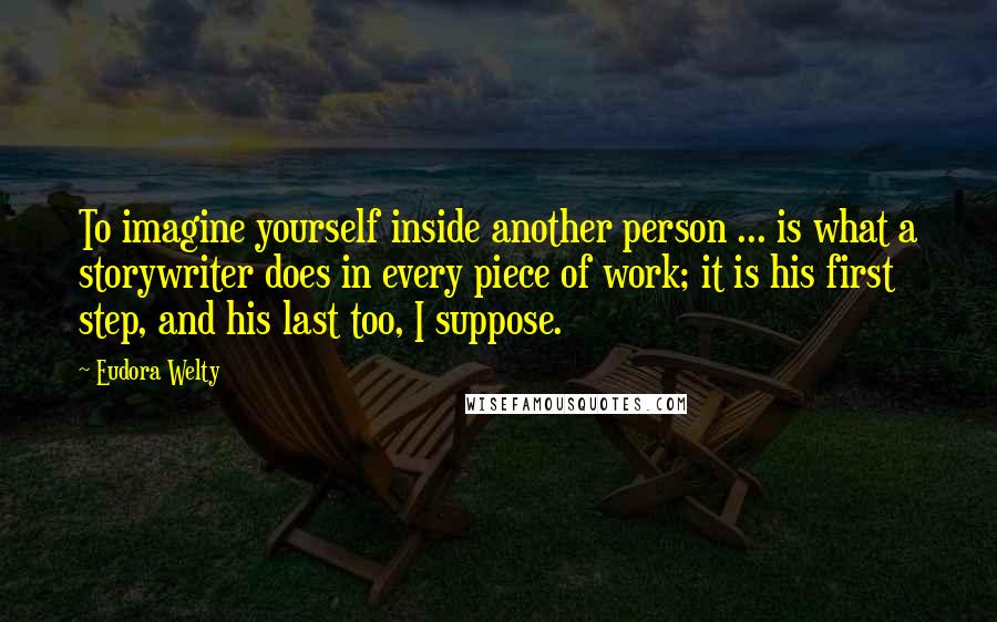 Eudora Welty Quotes: To imagine yourself inside another person ... is what a storywriter does in every piece of work; it is his first step, and his last too, I suppose.