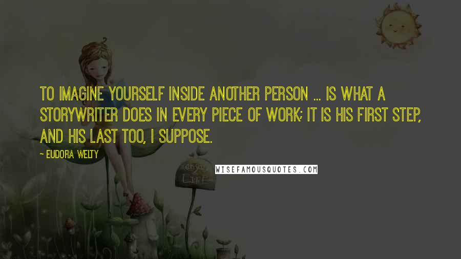 Eudora Welty Quotes: To imagine yourself inside another person ... is what a storywriter does in every piece of work; it is his first step, and his last too, I suppose.