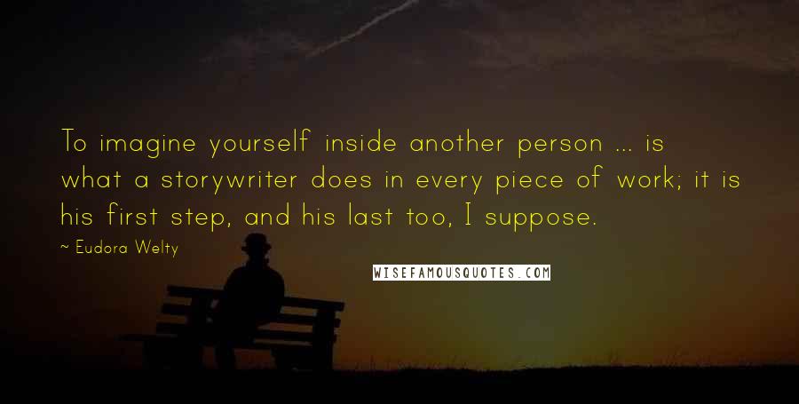 Eudora Welty Quotes: To imagine yourself inside another person ... is what a storywriter does in every piece of work; it is his first step, and his last too, I suppose.