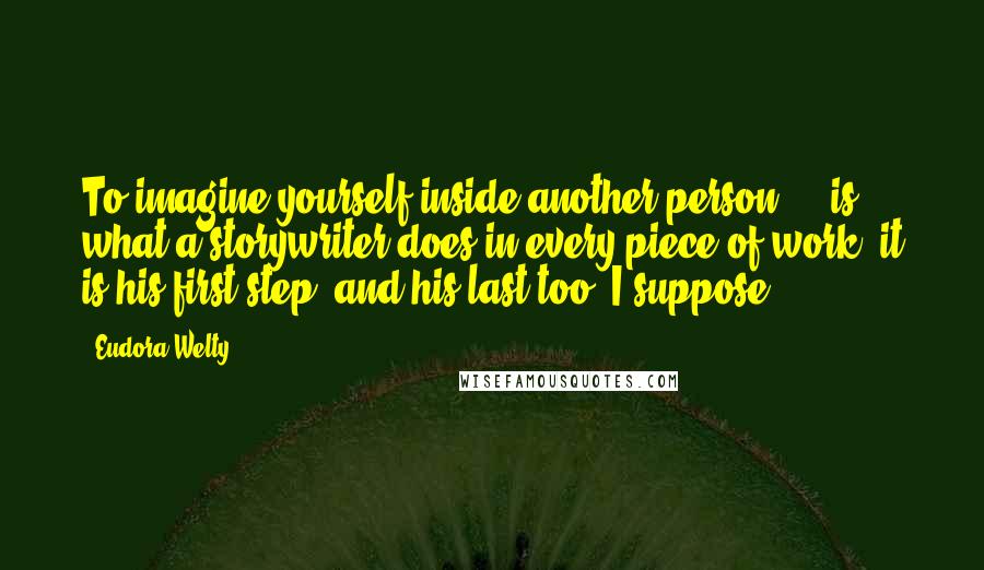 Eudora Welty Quotes: To imagine yourself inside another person ... is what a storywriter does in every piece of work; it is his first step, and his last too, I suppose.